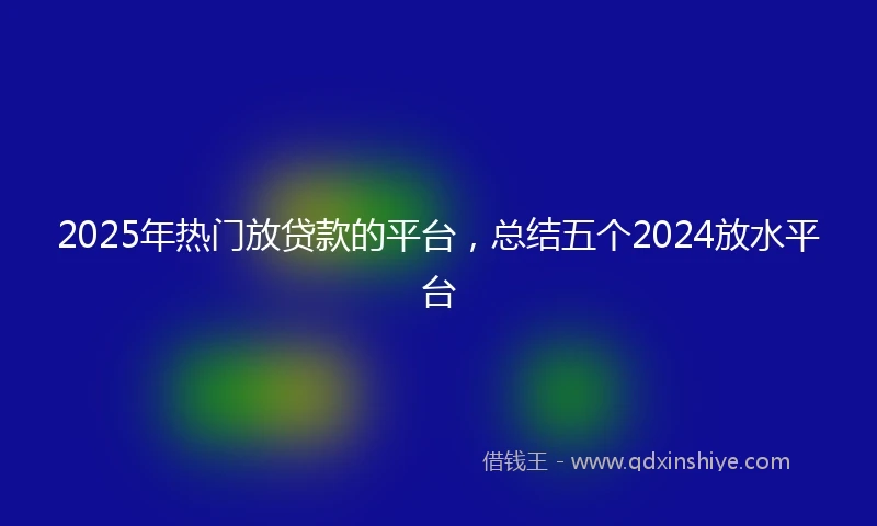 2025年热门放贷款的平台，总结五个2024放水平台