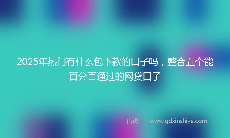 2025年热门有什么包下款的口子吗，整合五个能百分百通过的网贷口子
