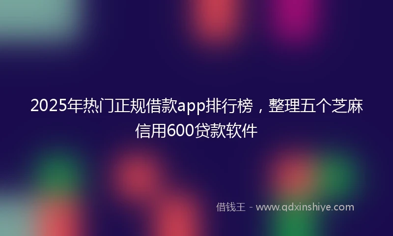 2025年热门正规借款app排行榜，整理五个芝麻信用600贷款软件