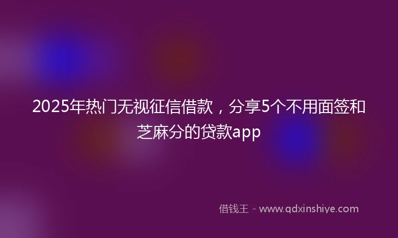 2025年热门无视征信借款，分享5个不用面签和芝麻分的贷款app