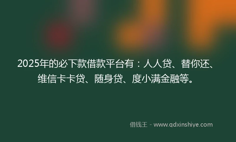 2025年的必下款借款平台有：人人贷、替你还、维信卡卡贷、随身贷、度小满金融等。