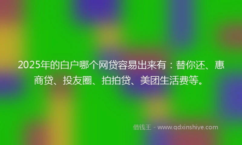 2025年的白户哪个网贷容易出来有：替你还、惠商贷、投友圈、拍拍贷、美团生活费等。