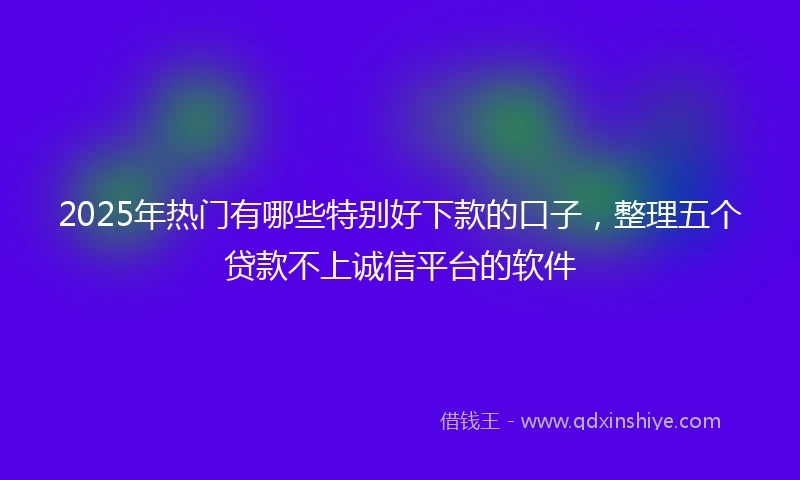 2025年热门有哪些特别好下款的口子，整理五个贷款不上诚信平台的软件