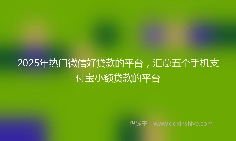 2025年热门微信好贷款的平台，汇总五个手机支付宝小额贷款的平台
