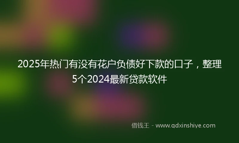 2025年热门有没有花户负债好下款的口子，整理5个2024最新贷款软件