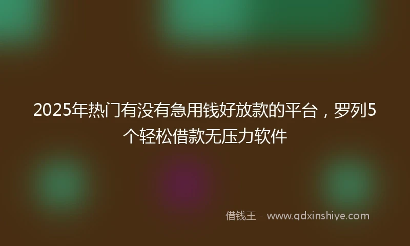 2025年热门有没有急用钱好放款的平台，罗列5个轻松借款无压力软件