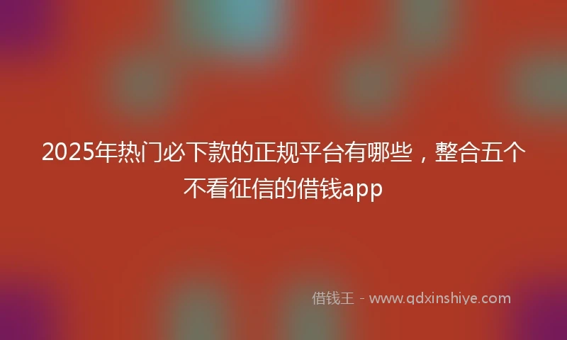 2025年热门必下款的正规平台有哪些，整合五个不看征信的借钱app