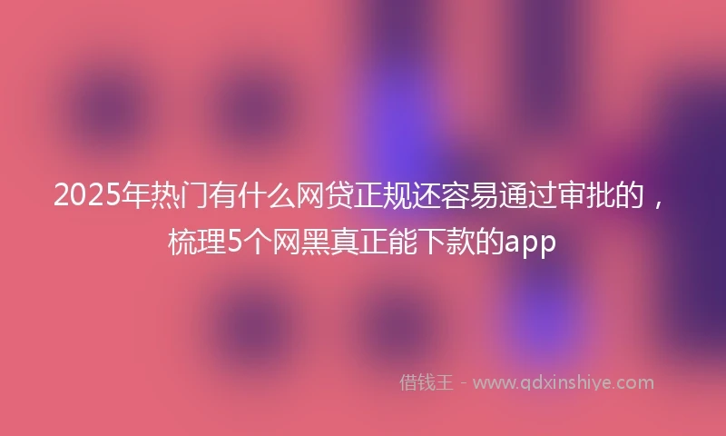 2025年热门有什么网贷正规还容易通过审批的，梳理5个网黑真正能下款的app