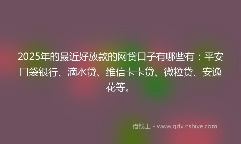 2025年的最近好放款的网贷口子有哪些有：平安口袋银行、滴水贷、维信卡卡贷、微粒贷、安逸花等。