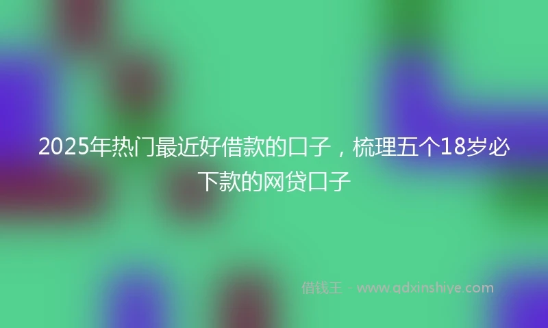 2025年热门最近好借款的口子，梳理五个18岁必下款的网贷口子
