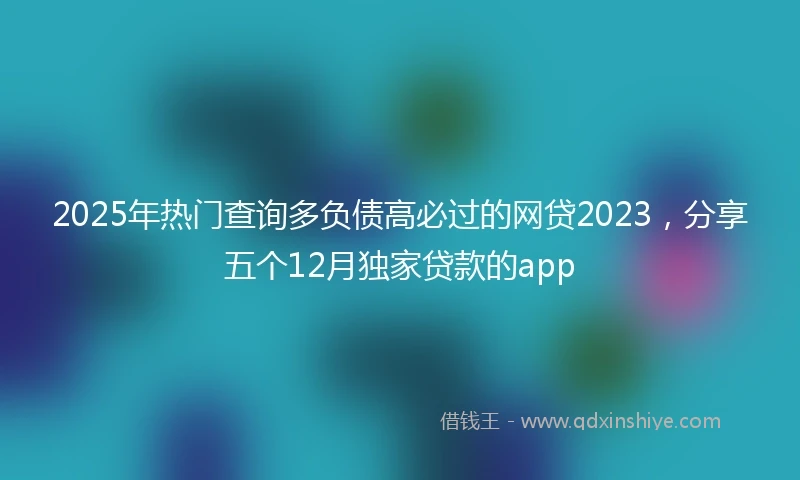 2025年热门查询多负债高必过的网贷2023，分享五个12月独家贷款的app