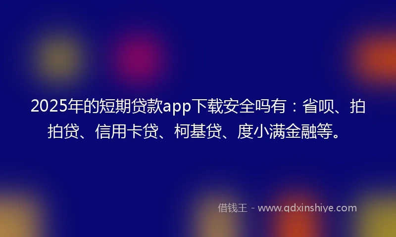 2025年的短期贷款app下载安全吗有：省呗、拍拍贷、信用卡贷、柯基贷、度小满金融等。