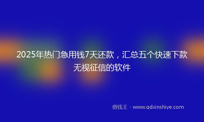 2025年热门急用钱7天还款，汇总五个快速下款无视征信的软件