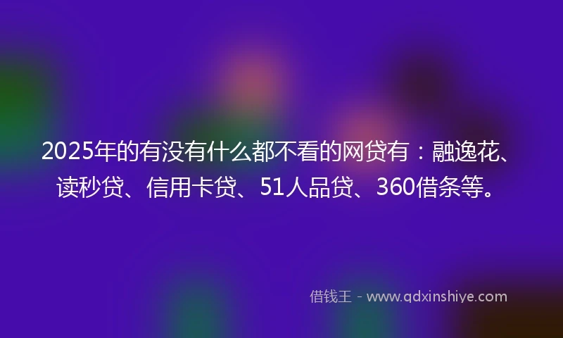 2025年的有没有什么都不看的网贷有：融逸花、读秒贷、信用卡贷、51人品贷、360借条等。