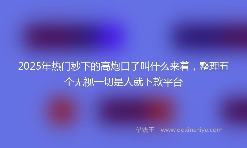 2025年热门秒下的高炮口子叫什么来着，整理五个无视一切是人就下款平台