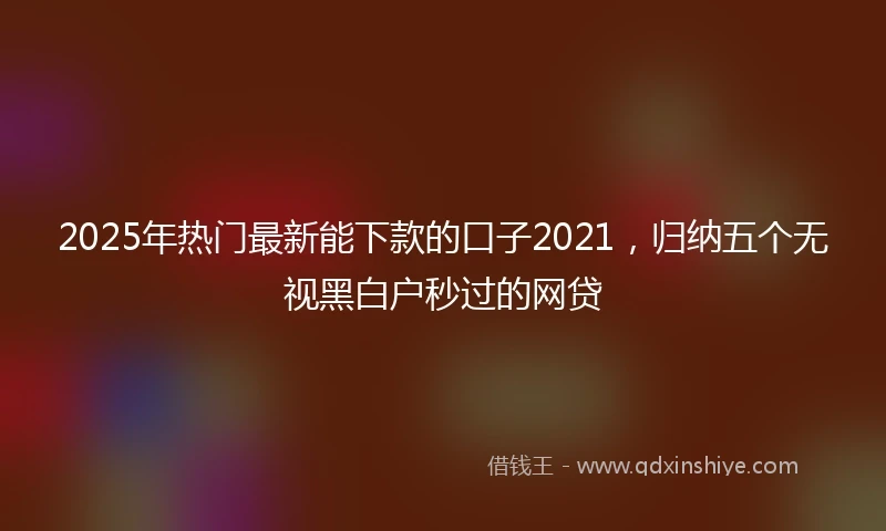 2025年热门最新能下款的口子2021，归纳五个无视黑白户秒过的网贷