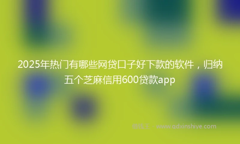 2025年热门有哪些网贷口子好下款的软件，归纳五个芝麻信用600贷款app