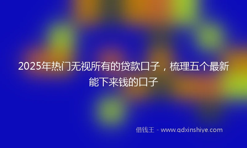 2025年热门无视所有的贷款口子，梳理五个最新能下来钱的口子