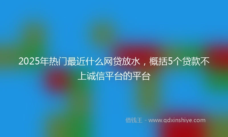 2025年热门最近什么网贷放水，概括5个贷款不上诚信平台的平台