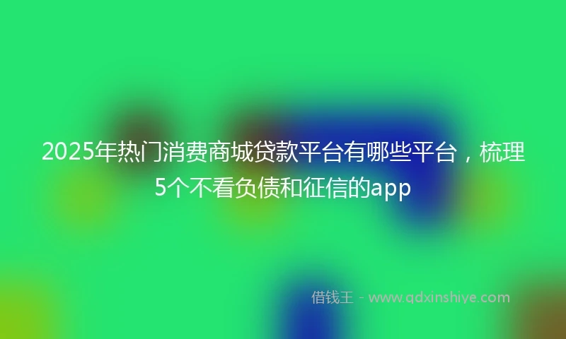 2025年热门消费商城贷款平台有哪些平台,梳理5个不看负债和征信的app