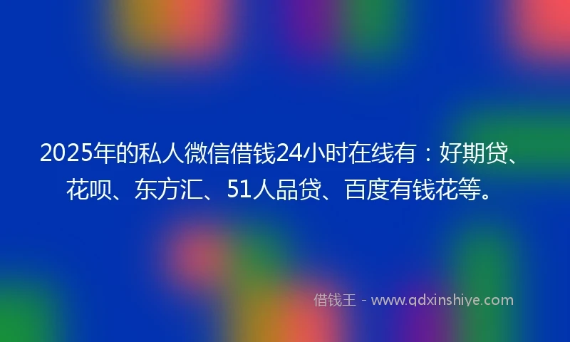 2025年的私人微信借钱24小时在线有：好期贷、花呗、东方汇、51人品贷、百度有钱花等。