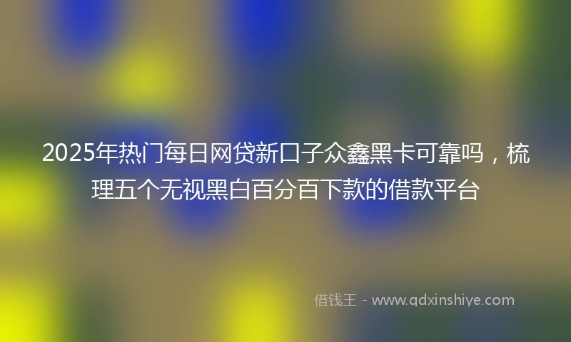 2025年热门每日网贷新口子众鑫黑卡可靠吗，梳理五个无视黑白百分百下款的借款平台