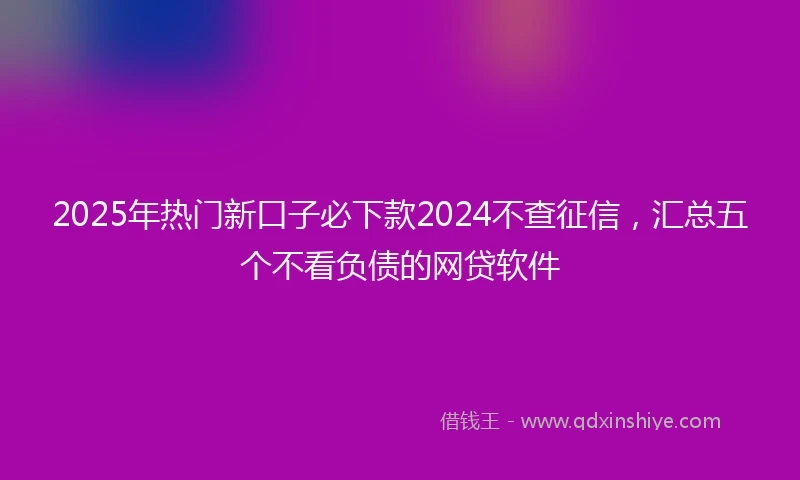2025年热门新口子必下款2024不查征信，汇总五个不看负债的网贷软件