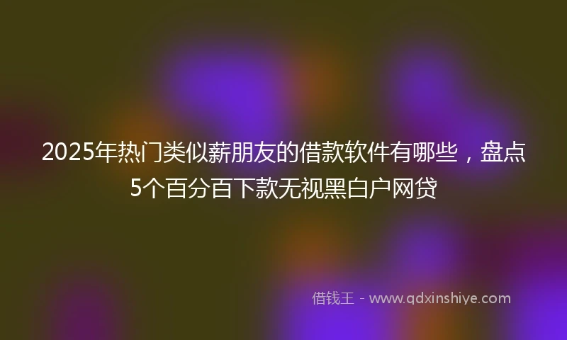 2025年热门类似薪朋友的借款软件有哪些，盘点5个百分百下款无视黑白户网贷