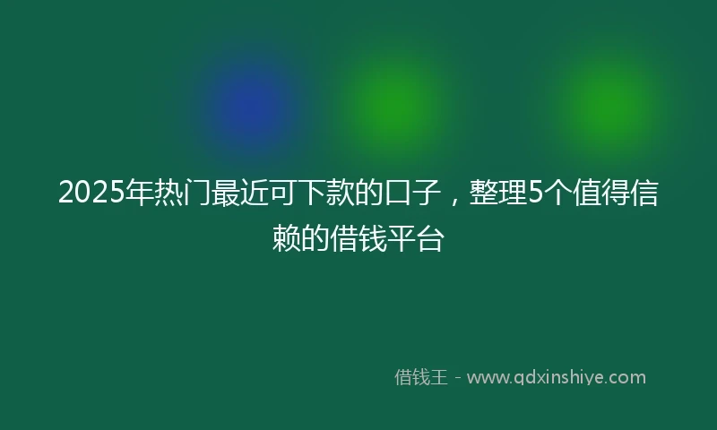 2025年热门最近可下款的口子，整理5个值得信赖的借钱平台