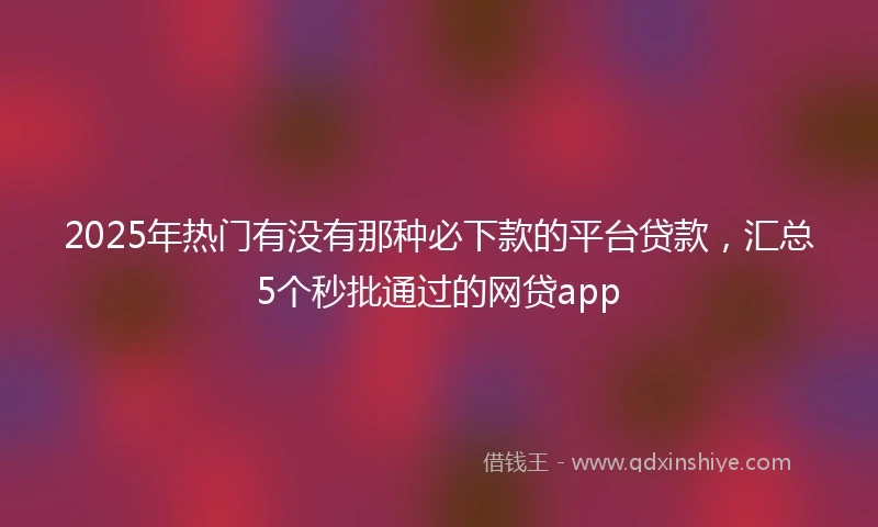 2025年热门有没有那种必下款的平台贷款，汇总5个秒批通过的网贷app