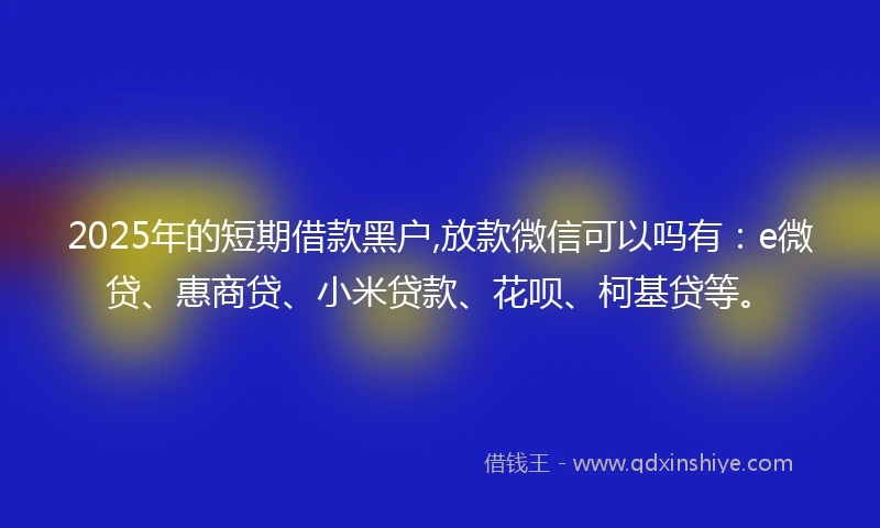 2025年的短期借款黑户,放款微信可以吗有：e微贷、惠商贷、小米贷款、花呗、柯基贷等。