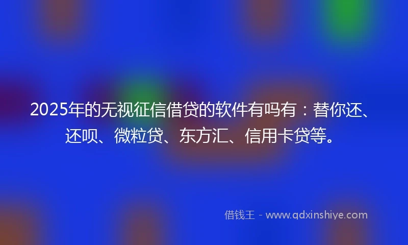 2025年的无视征信借贷的软件有吗有：替你还、还呗、微粒贷、东方汇、信用卡贷等。