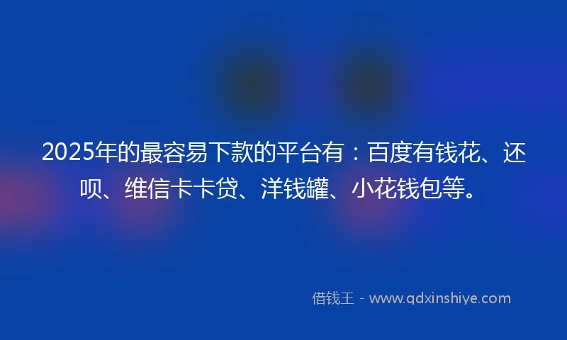 2025年的最容易下款的平台有：百度有钱花、还呗、维信卡卡贷、洋钱罐、小花钱包等。