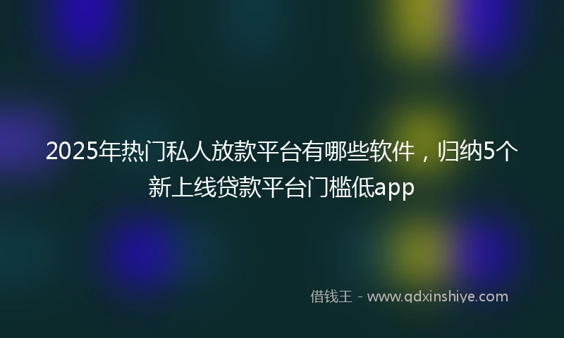 2025年热门私人放款平台有哪些软件,归纳5个新上线贷款平台门槛低app