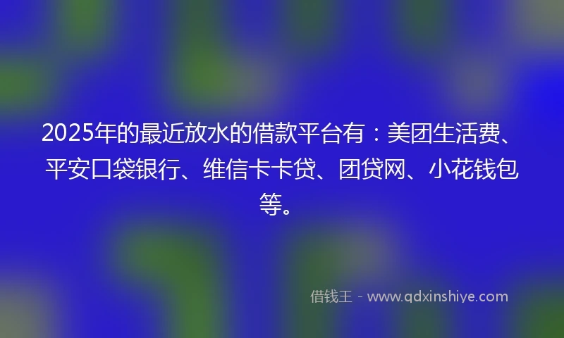 2025年的最近放水的借款平台有：美团生活费、平安口袋银行、维信卡卡贷、团贷网、小花钱包等。