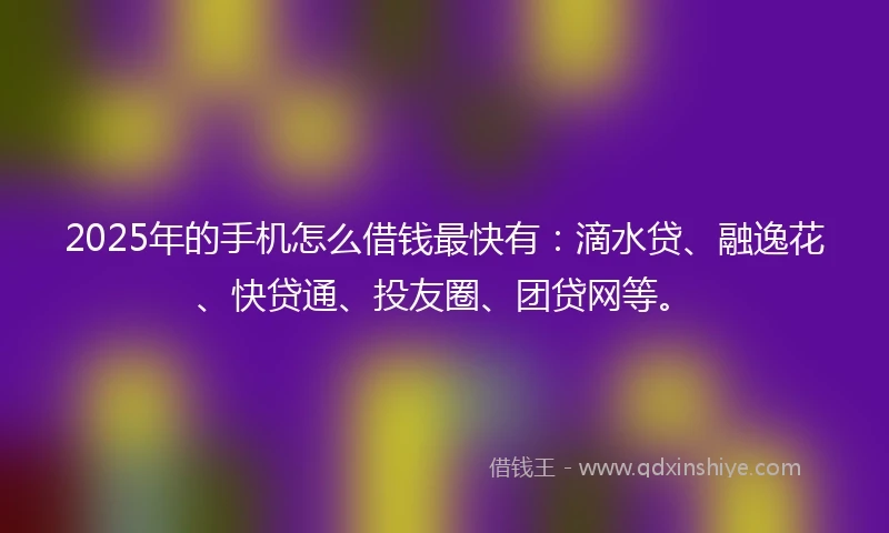 2025年的手机怎么借钱最快有：滴水贷、融逸花、快贷通、投友圈、团贷网等。