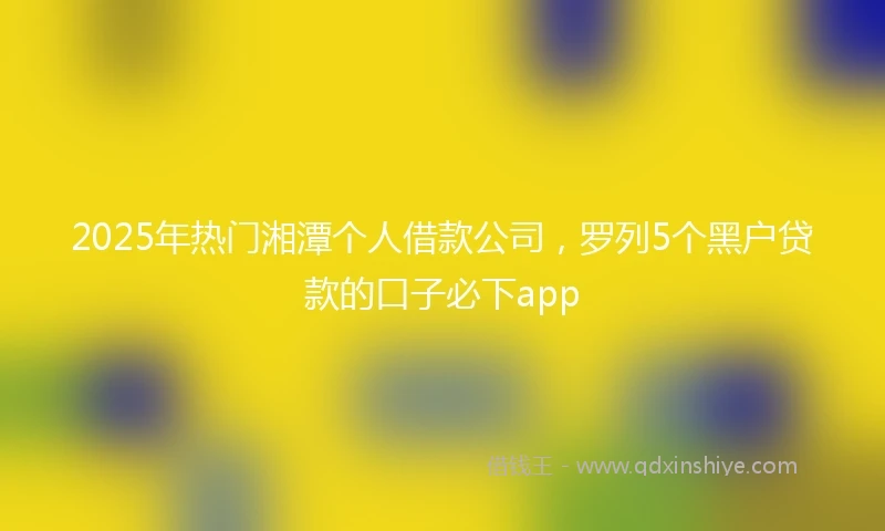 2025年热门湘潭个人借款公司，罗列5个黑户贷款的口子必下app