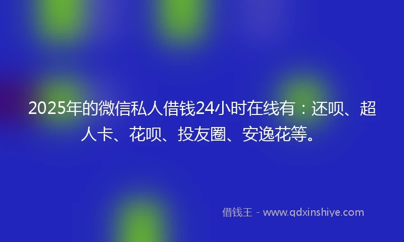 2025年的微信私人借钱24小时在线有：还呗、超人卡、花呗、投友圈、安逸花等。