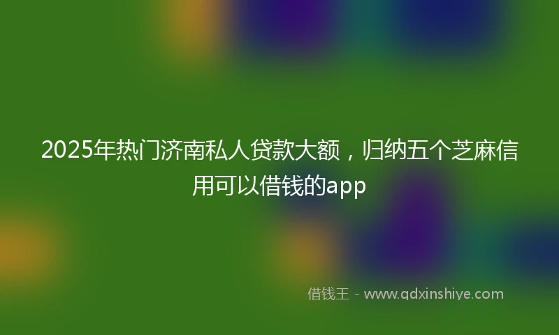 2025年热门济南私人贷款大额,归纳五个芝麻信用可以借钱的app