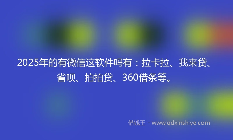 2025年的有微信这软件吗有：拉卡拉、我来贷、省呗、拍拍贷、360借条等。