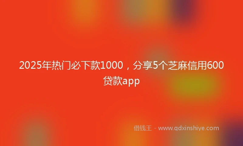 2025年热门必下款1000，分享5个芝麻信用600贷款app