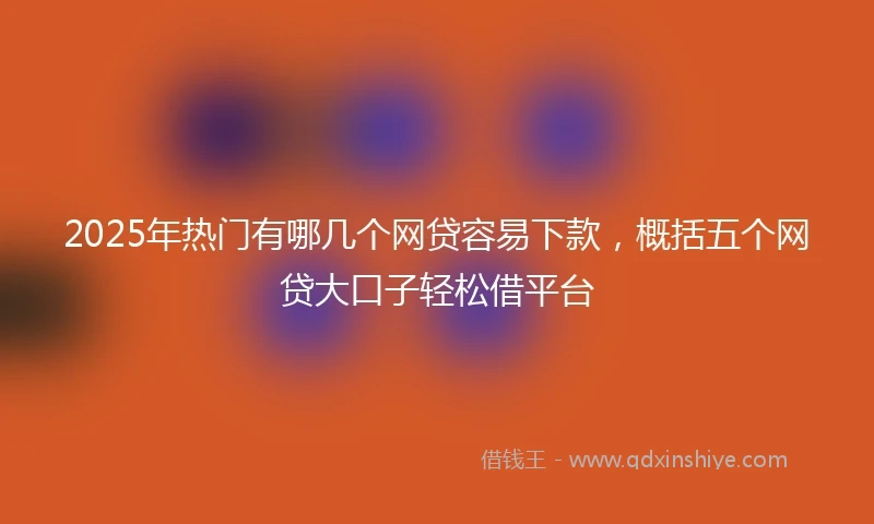 2025年热门有哪几个网贷容易下款，概括五个网贷大口子轻松借平台