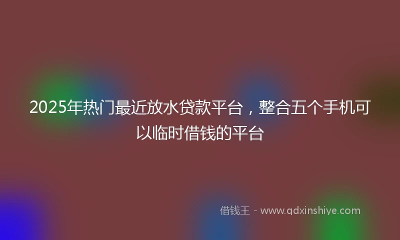 2025年热门最近放水贷款平台，整合五个手机可以临时借钱的平台