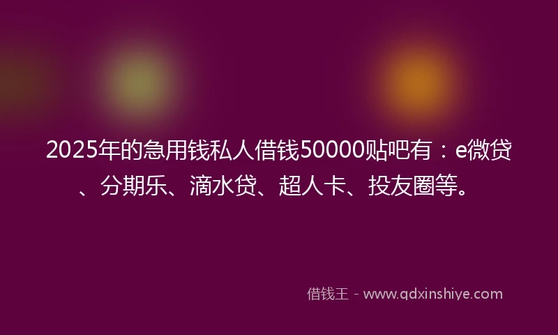 2025年的急用钱私人借钱50000贴吧有：e微贷、分期乐、滴水贷、超人卡、投友圈等。
