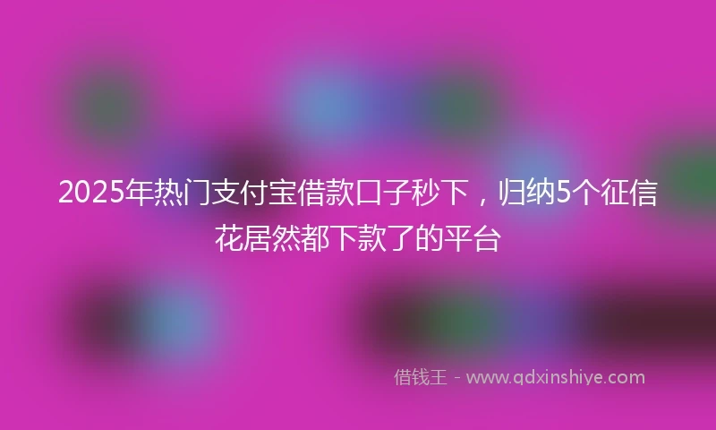 2025年热门支付宝借款口子秒下，归纳5个征信花居然都下款了的平台