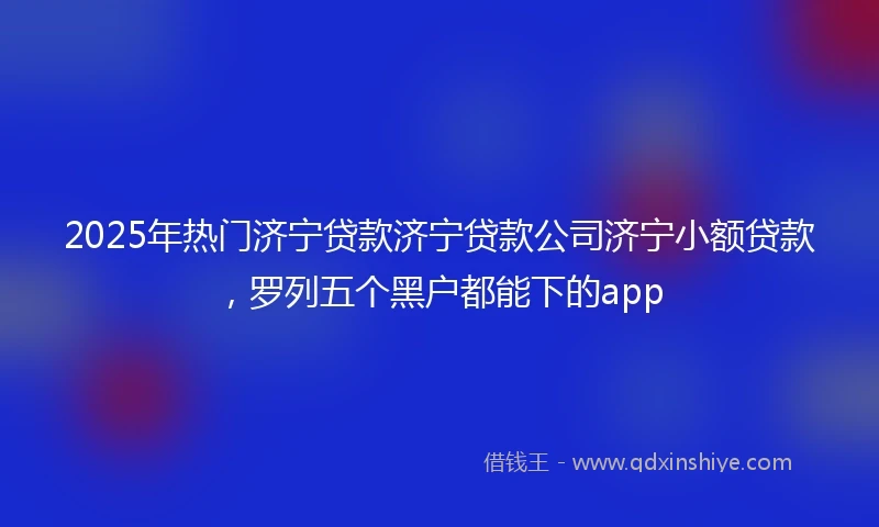 2025年热门济宁贷款济宁贷款公司济宁小额贷款，罗列五个黑户都能下的app