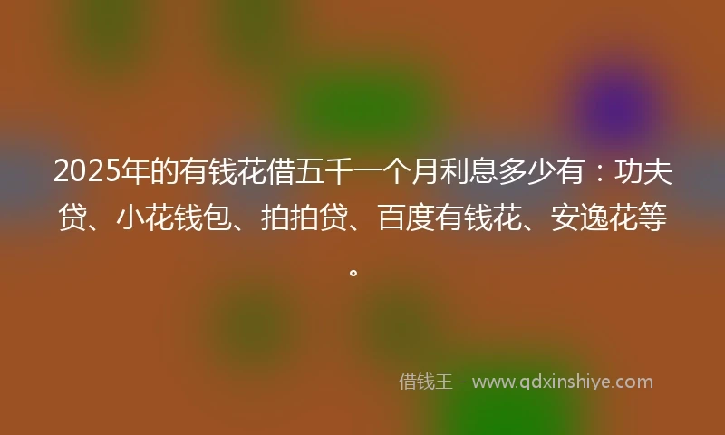 2025年的有钱花借五千一个月利息多少有：功夫贷、小花钱包、拍拍贷、百度有钱花、安逸花等。