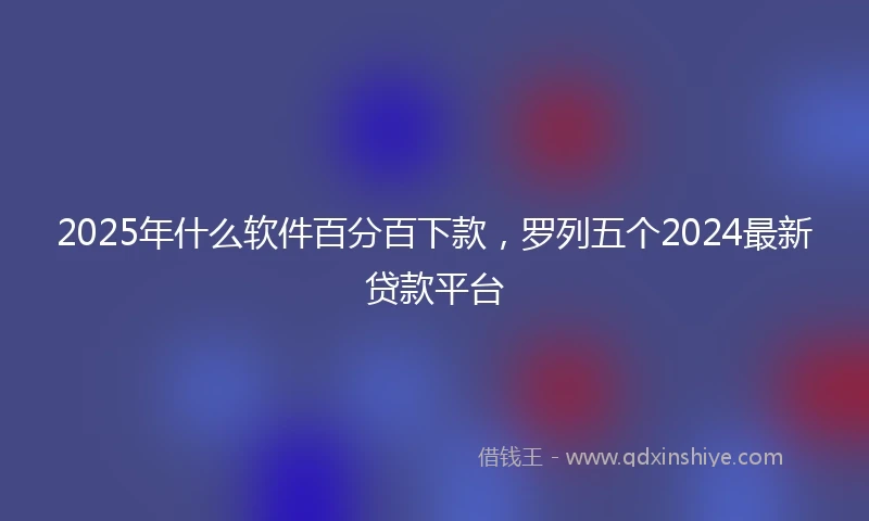 2025年什么软件百分百下款，罗列五个2024最新贷款平台
