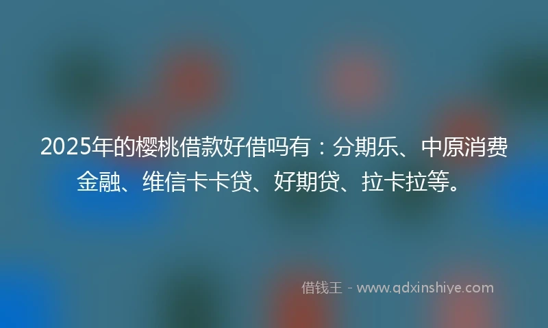 2025年的樱桃借款好借吗有：分期乐、中原消费金融、维信卡卡贷、好期贷、拉卡拉等。
