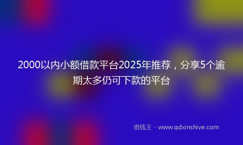 2000以内小额借款平台2025年推荐，分享5个逾期太多仍可下款的平台